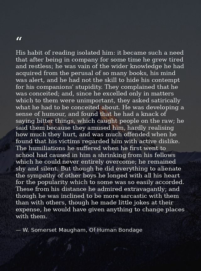 His habit of reading isolated him: it became such a need that after being in company for some time he grew tired and res — W. Somerset Maugham, Of Human Bondage