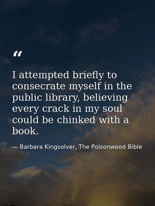 I attempted briefly to consecrate myself in the public library, believing every crack in my soul could be chinked with a — Barbara Kingsolver, The Poisonwood Bible