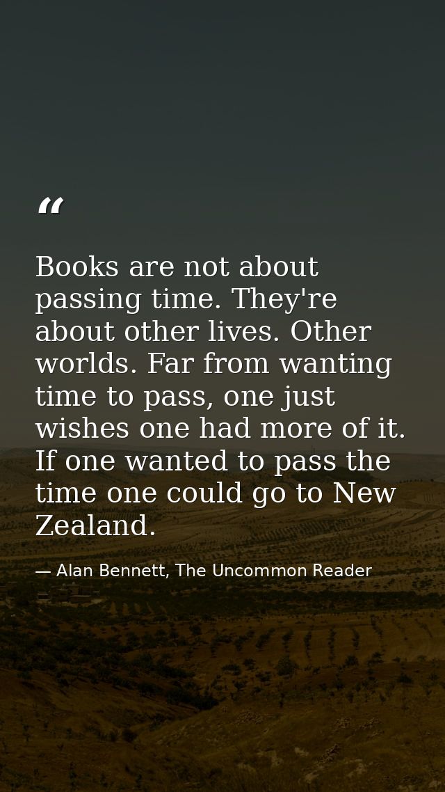 Books are not about passing time. They're about other lives. Other worlds. Far from wanting time to pass, one just wishe — Alan Bennett, The Uncommon Reader
