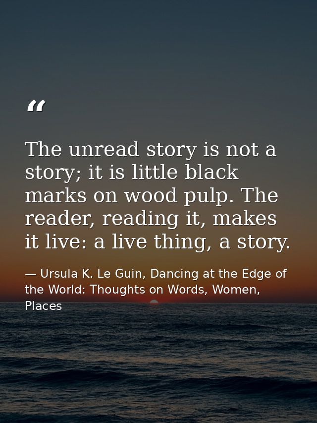 The unread story is not a story; it is little black marks on wood pulp. The reader, reading it, makes it live: a live th — Ursula K. Le Guin, Dancing at the Edge of the World: Thoughts on Words, Women, Places