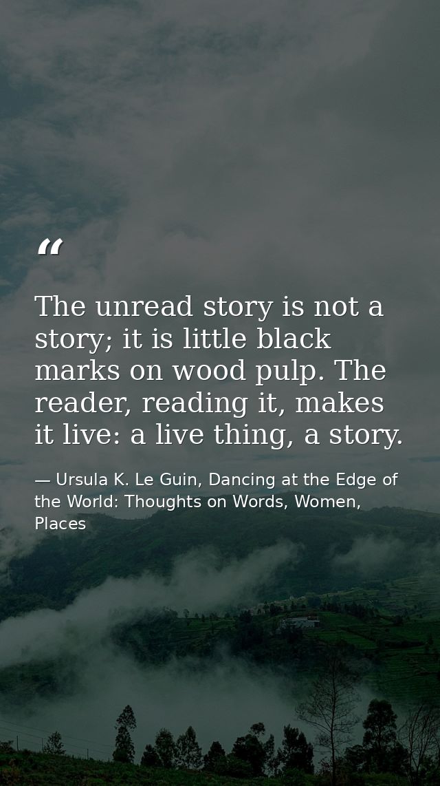 The unread story is not a story; it is little black marks on wood pulp. The reader, reading it, makes it live: a live th — Ursula K. Le Guin, Dancing at the Edge of the World: Thoughts on Words, Women, Places
