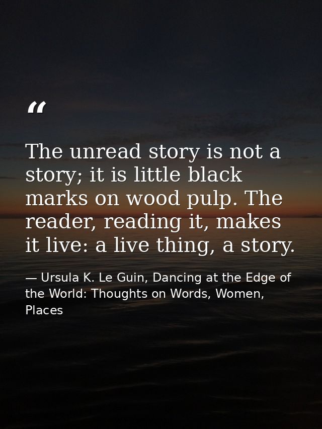 The unread story is not a story; it is little black marks on wood pulp. The reader, reading it, makes it live: a live th — Ursula K. Le Guin, Dancing at the Edge of the World: Thoughts on Words, Women, Places