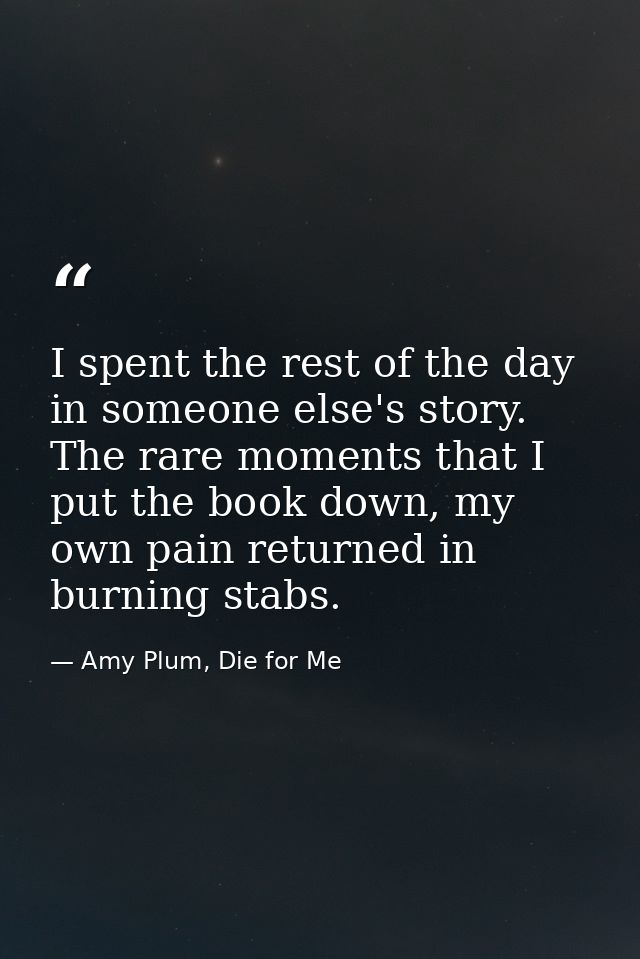 I spent the rest of the day in someone else's story. The rare moments that I put the book down, my own pain returned in  — Amy Plum, Die for Me