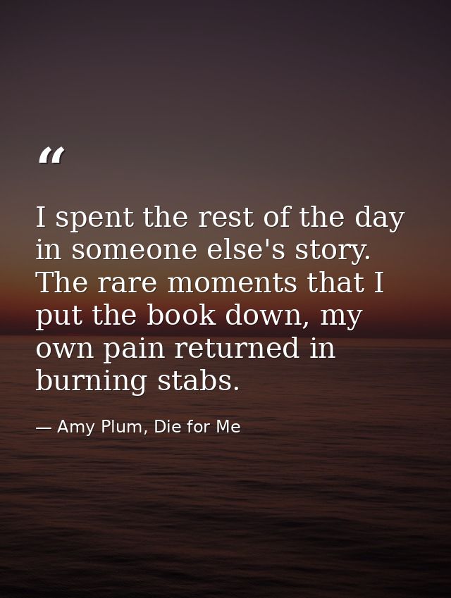 I spent the rest of the day in someone else's story. The rare moments that I put the book down, my own pain returned in  — Amy Plum, Die for Me