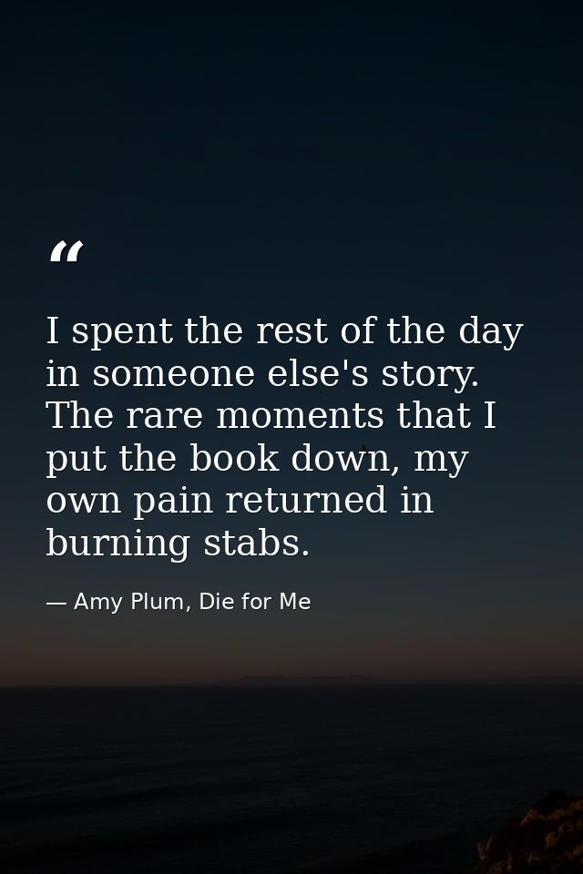 I spent the rest of the day in someone else's story. The rare moments that I put the book down, my own pain returned in  — Amy Plum, Die for Me