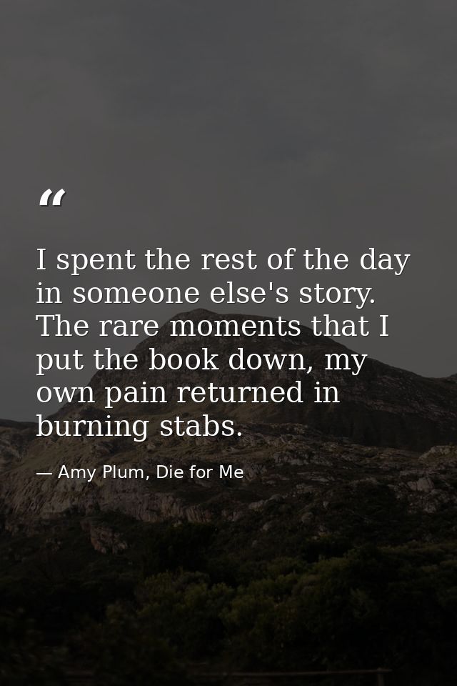 I spent the rest of the day in someone else's story. The rare moments that I put the book down, my own pain returned in  — Amy Plum, Die for Me