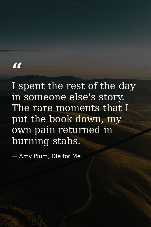 I spent the rest of the day in someone else's story. The rare moments that I put the book down, my own pain returned in  — Amy Plum, Die for Me