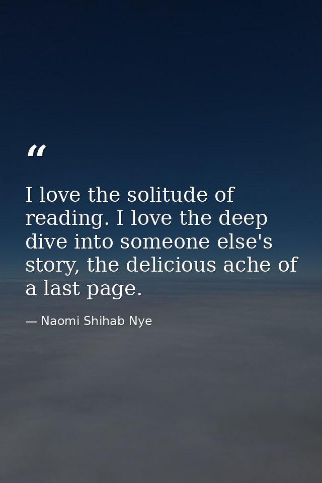 I love the solitude of reading. I love the deep dive into someone else's story, the delicious ache of a last page. — Naomi Shihab Nye