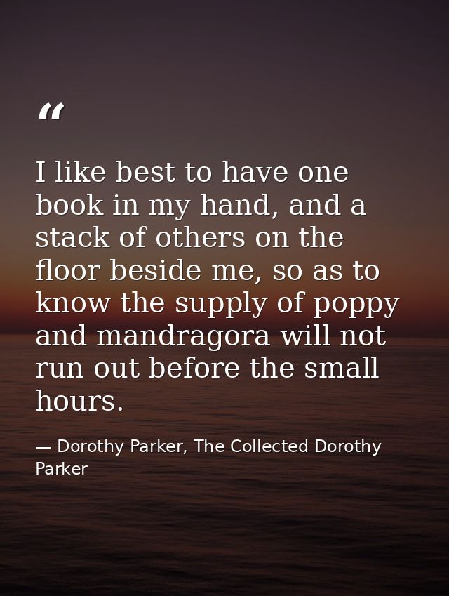 I like best to have one book in my hand, and a stack of others on the floor beside me, so as to know the supply of poppy — Dorothy Parker, The Collected Dorothy Parker