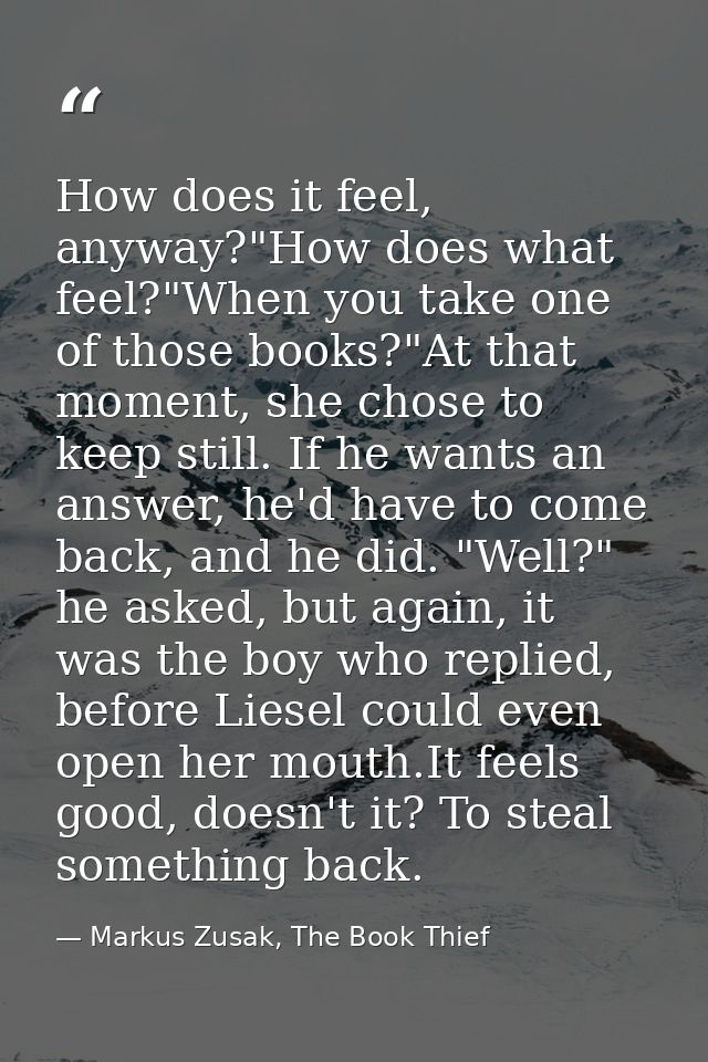 How does it feel, anyway?"How does what feel?"When you take one of those books?"At that moment, she chose to keep still. — Markus Zusak, The Book Thief