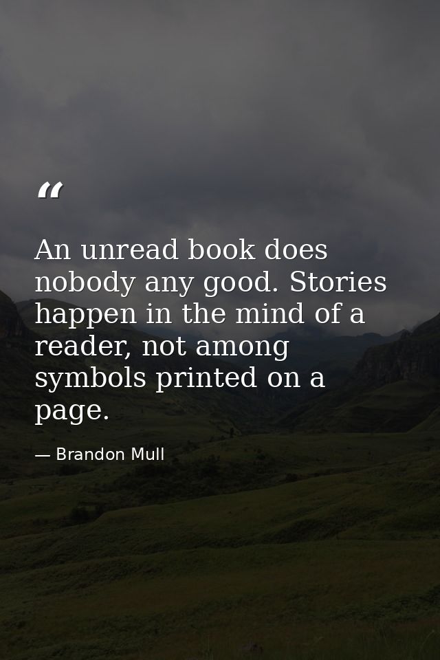 An unread book does nobody any good. Stories happen in the mind of a reader, not among symbols printed on a page. — Brandon Mull