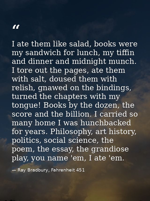 I ate them like salad, books were my sandwich for lunch, my tiffin and dinner and midnight munch. I tore out the pages,  — Ray Bradbury, Fahrenheit 451