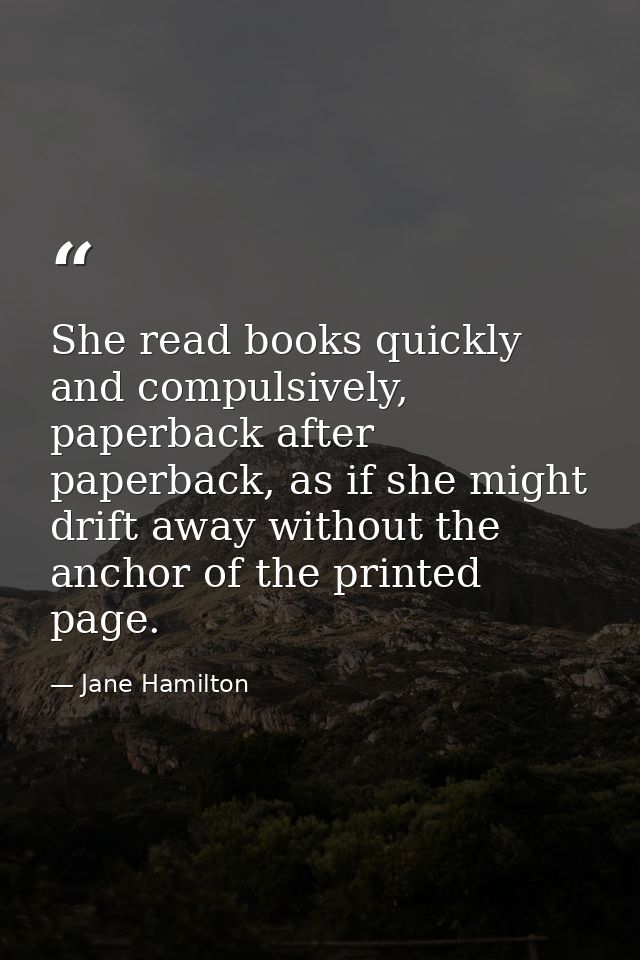 She read books quickly and compulsively, paperback after paperback, as if she might drift away without the anchor of the — Jane Hamilton