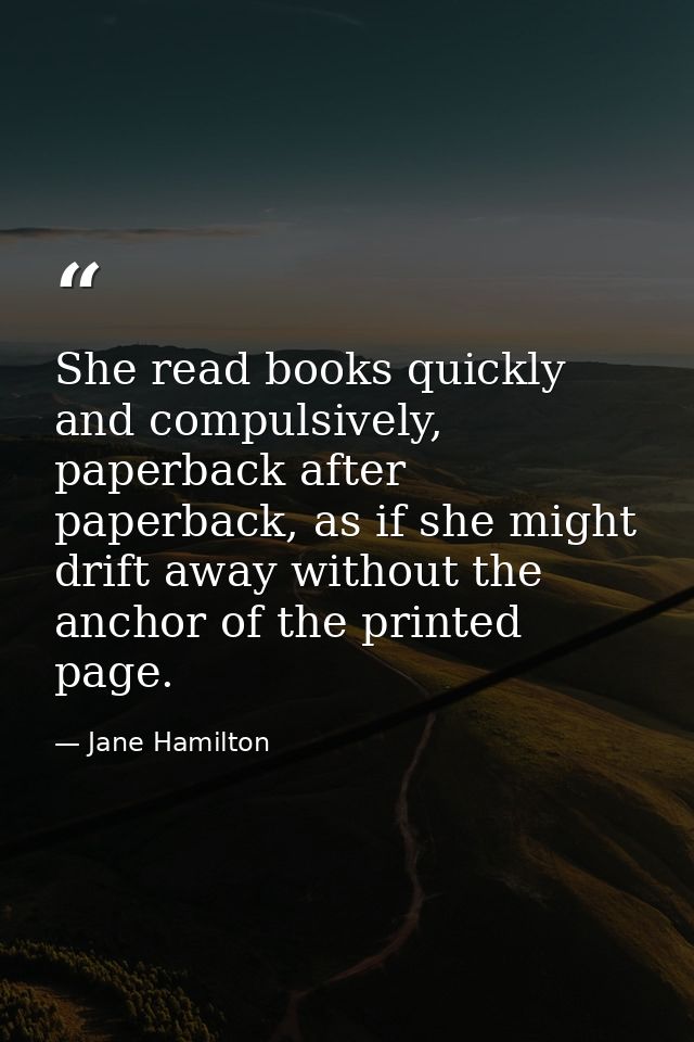 She read books quickly and compulsively, paperback after paperback, as if she might drift away without the anchor of the — Jane Hamilton