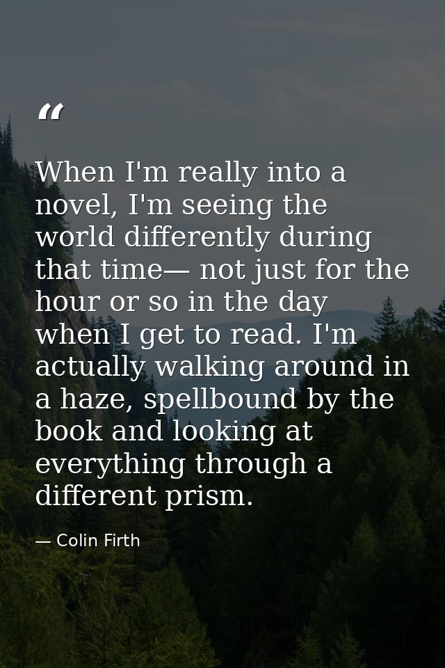 When I'm really into a novel, I'm seeing the world differently during that time— not just for the hour or so in the day  — Colin Firth