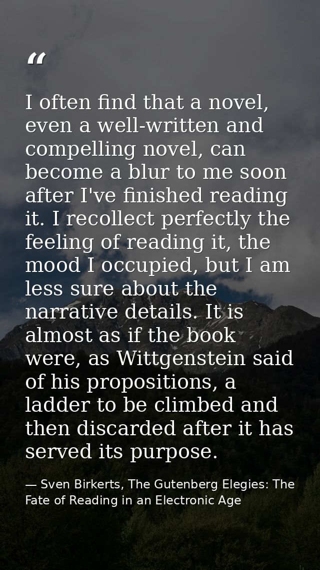 I often find that a novel, even a well-written and compelling novel, can become a blur to me soon after I've finished re — Sven Birkerts, The Gutenberg Elegies: The Fate of Reading in an Electronic Age