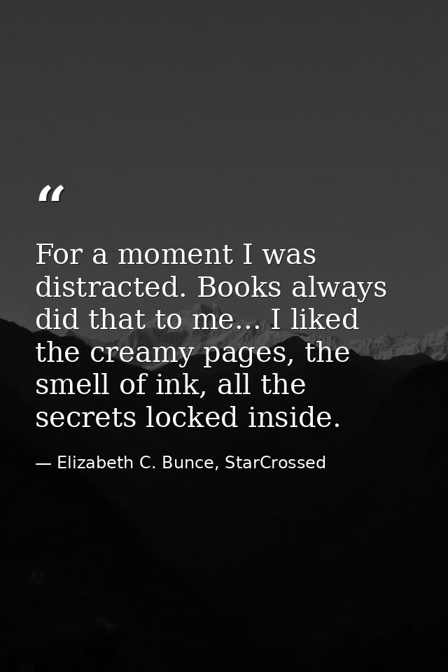 For a moment I was distracted. Books always did that to me... I liked the creamy pages, the smell of ink, all the secret — Elizabeth C. Bunce, StarCrossed