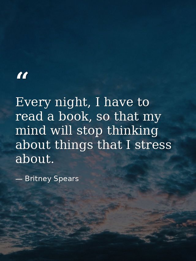 Every night, I have to read a book, so that my mind will stop thinking about things that I stress about. — Britney Spears