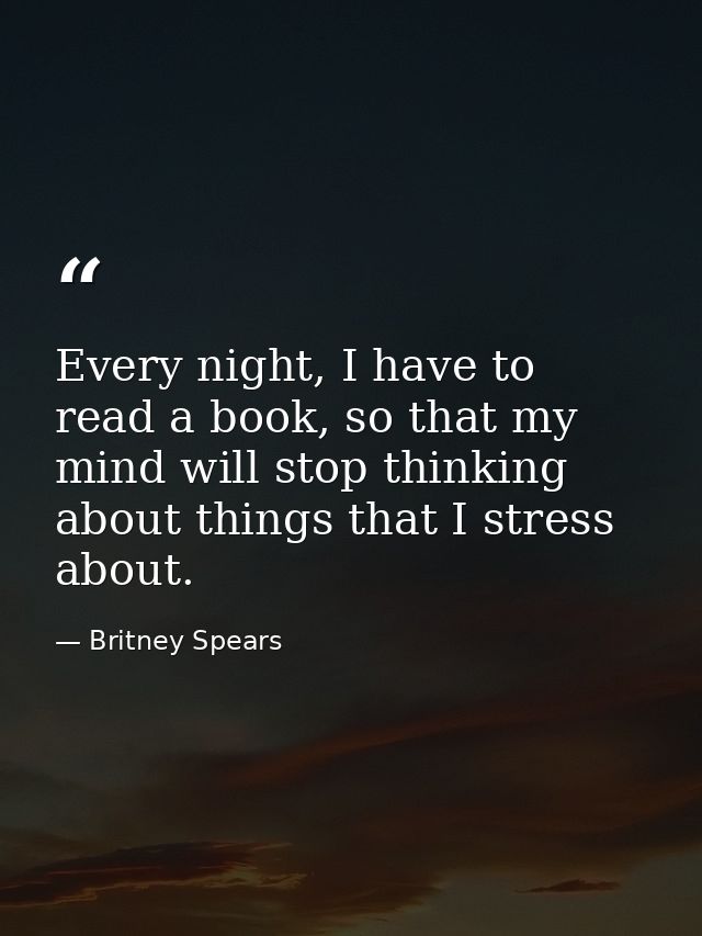Every night, I have to read a book, so that my mind will stop thinking about things that I stress about. — Britney Spears