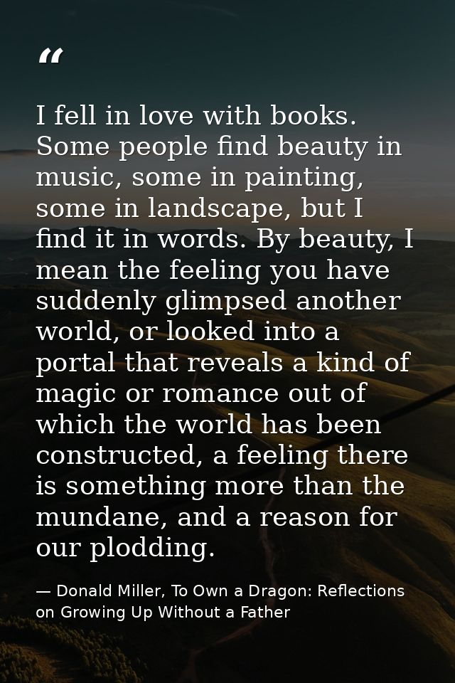 I fell in love with books. Some people find beauty in music, some in painting, some in landscape, but I find it in words — Donald Miller, To Own a Dragon: Reflections on Growing Up Without a Father