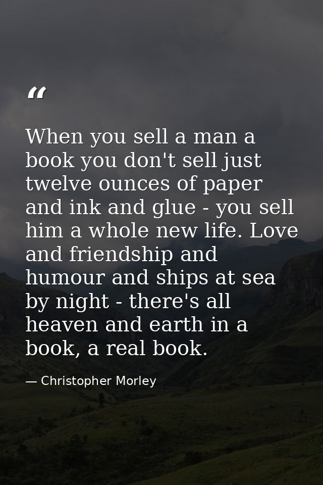 When you sell a man a book you don't sell just twelve ounces of paper and ink and glue - you sell him a whole new life.  — Christopher Morley