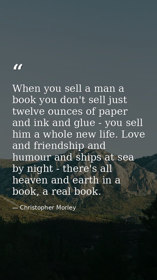 When you sell a man a book you don't sell just twelve ounces of paper and ink and glue - you sell him a whole new life.  — Christopher Morley