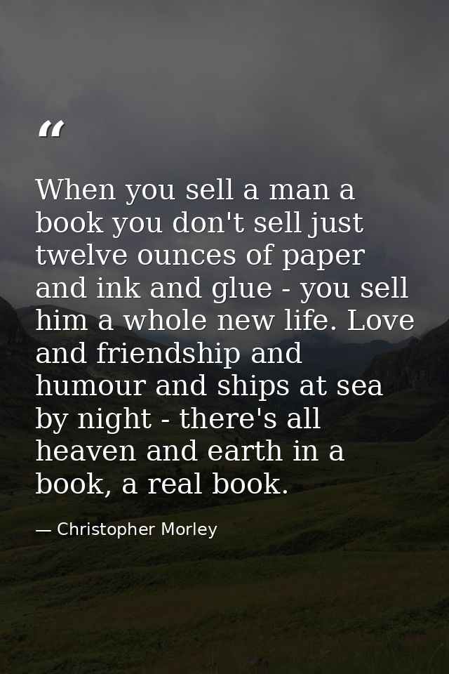 When you sell a man a book you don't sell just twelve ounces of paper and ink and glue - you sell him a whole new life.  — Christopher Morley