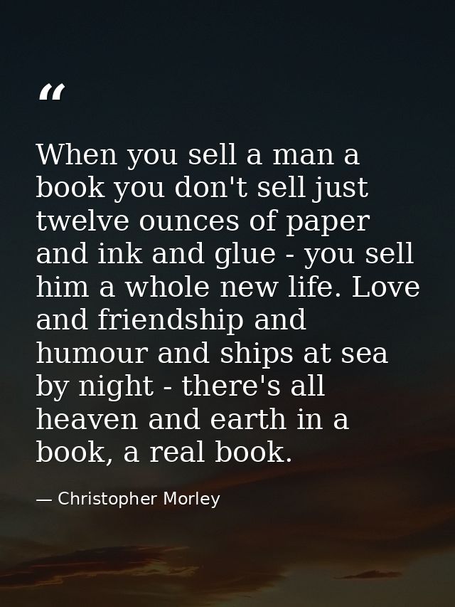 When you sell a man a book you don't sell just twelve ounces of paper and ink and glue - you sell him a whole new life.  — Christopher Morley