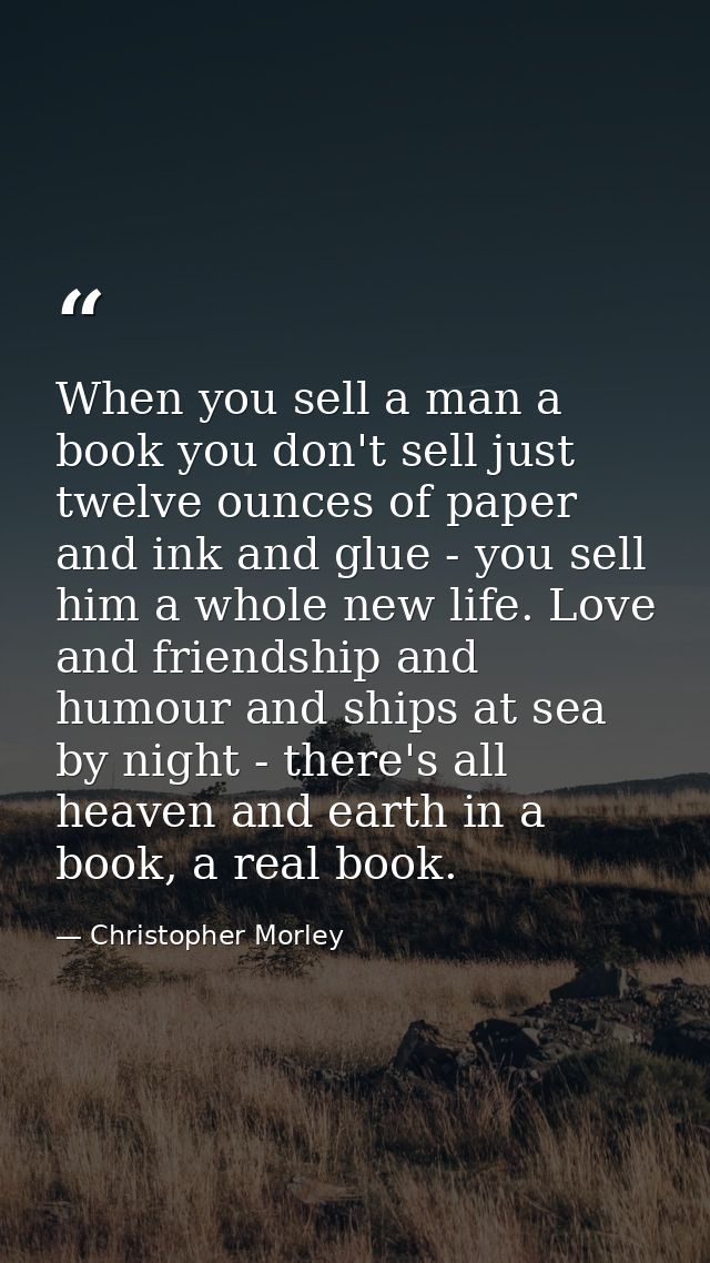 When you sell a man a book you don't sell just twelve ounces of paper and ink and glue - you sell him a whole new life.  — Christopher Morley