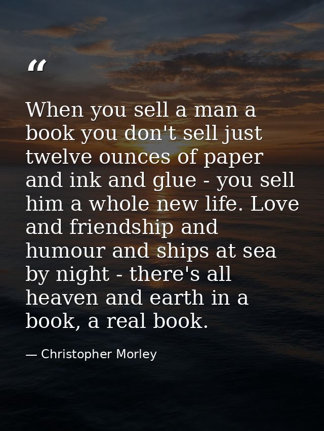 When you sell a man a book you don't sell just twelve ounces of paper and ink and glue - you sell him a whole new life.  — Christopher Morley