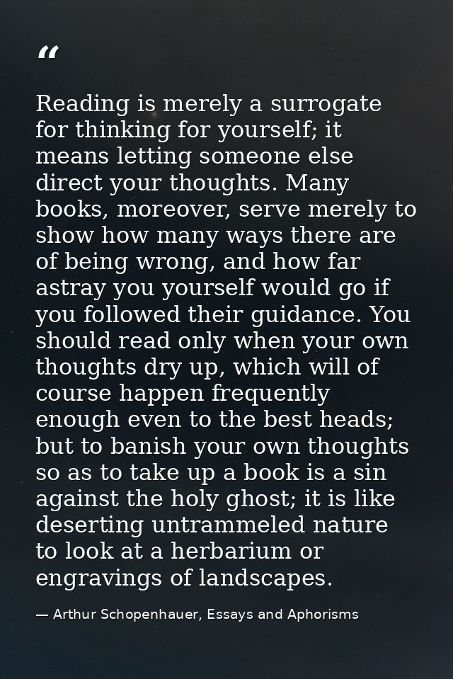 Reading is merely a surrogate for thinking for yourself; it means letting someone else direct your thoughts. Many books, — Arthur Schopenhauer, Essays and Aphorisms