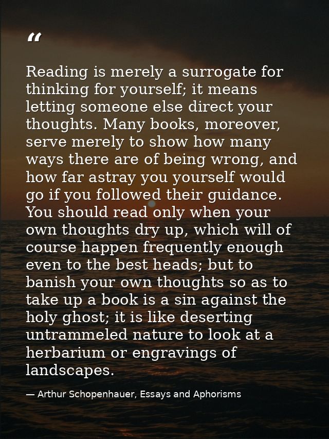 Reading is merely a surrogate for thinking for yourself; it means letting someone else direct your thoughts. Many books, — Arthur Schopenhauer, Essays and Aphorisms