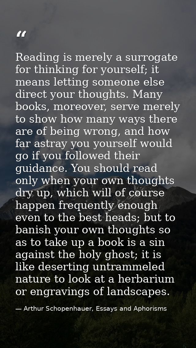 Reading is merely a surrogate for thinking for yourself; it means letting someone else direct your thoughts. Many books, — Arthur Schopenhauer, Essays and Aphorisms