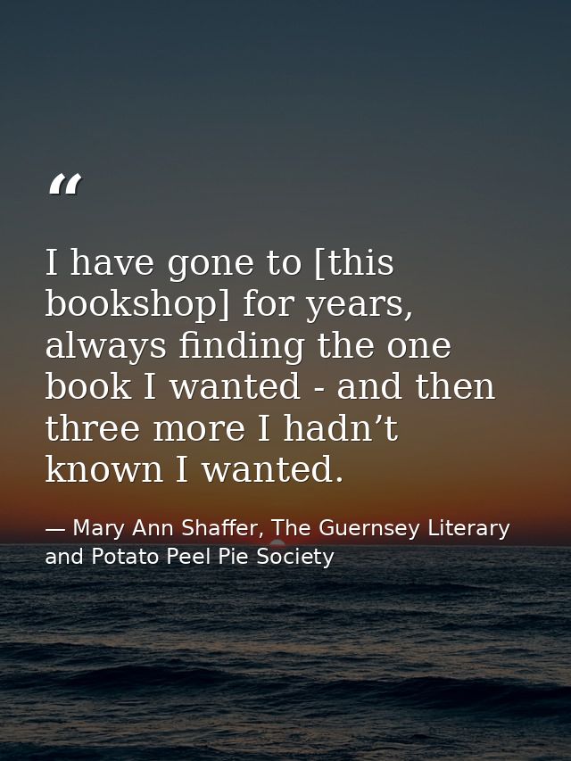 I have gone to [this bookshop] for years, always finding the one book I wanted - and then three more I hadn’t known I wa — Mary Ann Shaffer, The Guernsey Literary and Potato Peel Pie Society