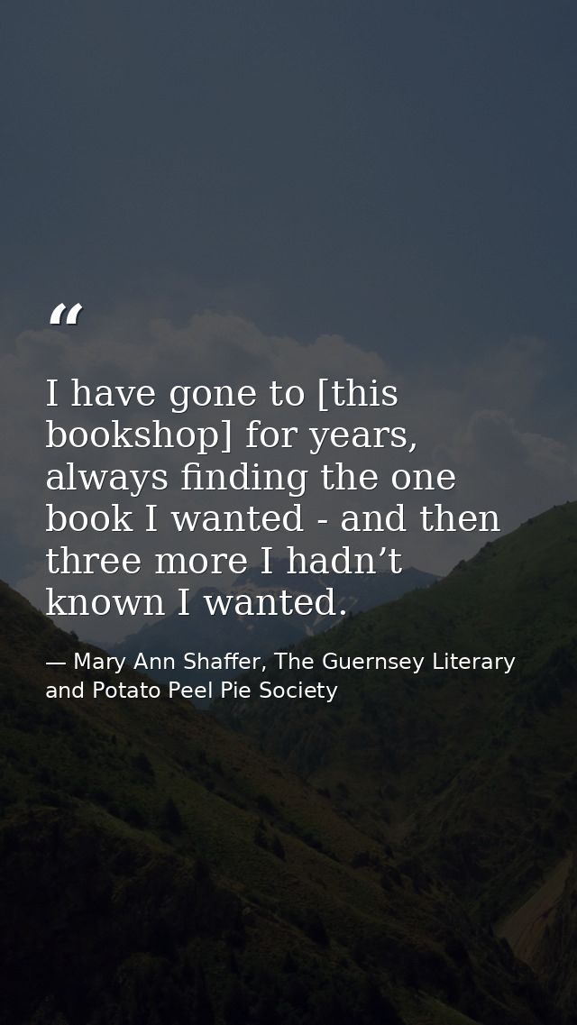 I have gone to [this bookshop] for years, always finding the one book I wanted - and then three more I hadn’t known I wa — Mary Ann Shaffer, The Guernsey Literary and Potato Peel Pie Society