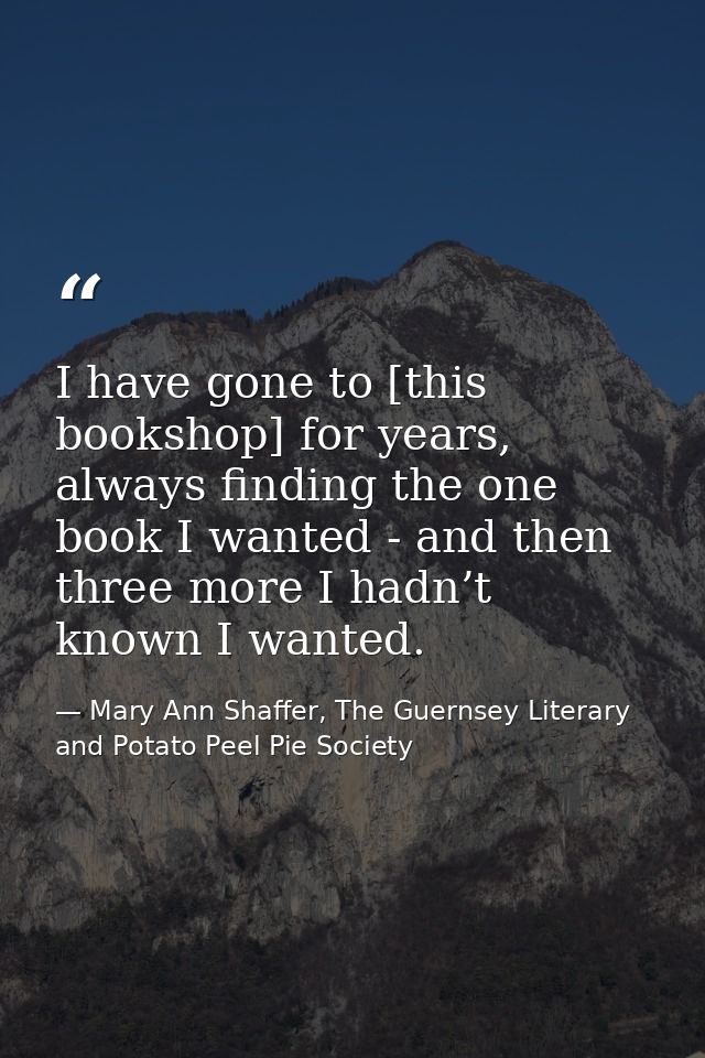 I have gone to [this bookshop] for years, always finding the one book I wanted - and then three more I hadn’t known I wa — Mary Ann Shaffer, The Guernsey Literary and Potato Peel Pie Society