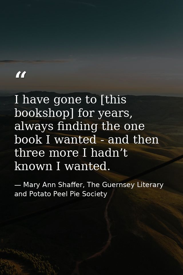 I have gone to [this bookshop] for years, always finding the one book I wanted - and then three more I hadn’t known I wa — Mary Ann Shaffer, The Guernsey Literary and Potato Peel Pie Society