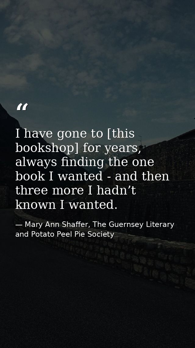 I have gone to [this bookshop] for years, always finding the one book I wanted - and then three more I hadn’t known I wa — Mary Ann Shaffer, The Guernsey Literary and Potato Peel Pie Society