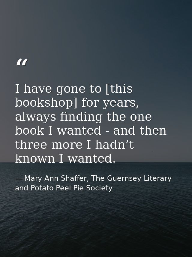 I have gone to [this bookshop] for years, always finding the one book I wanted - and then three more I hadn’t known I wa — Mary Ann Shaffer, The Guernsey Literary and Potato Peel Pie Society