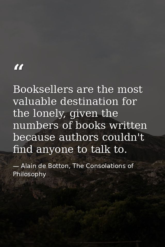 Booksellers are the most valuable destination for the lonely, given the numbers of books written because authors couldn' — Alain de Botton, The Consolations of Philosophy