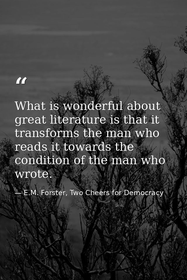 What is wonderful about great literature is that it transforms the man who reads it towards the condition of the man who — E.M. Forster, Two Cheers for Democracy