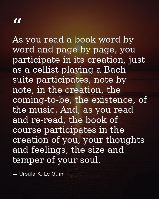 As you read a book word by word and page by page, you participate in its creation, just as a cellist playing a Bach suit — Ursula K. Le Guin