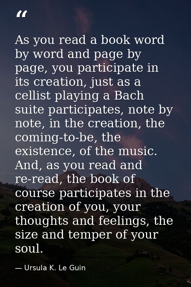 As you read a book word by word and page by page, you participate in its creation, just as a cellist playing a Bach suit — Ursula K. Le Guin