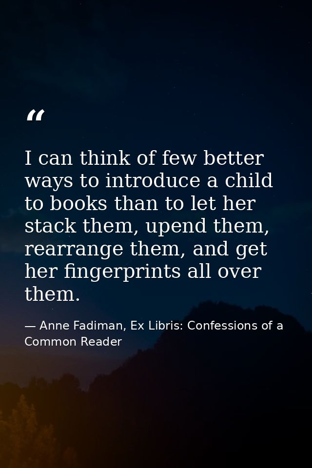 I can think of few better ways to introduce a child to books than to let her stack them, upend them, rearrange them, and — Anne Fadiman, Ex Libris: Confessions of a Common Reader