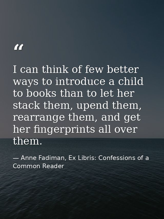 I can think of few better ways to introduce a child to books than to let her stack them, upend them, rearrange them, and — Anne Fadiman, Ex Libris: Confessions of a Common Reader