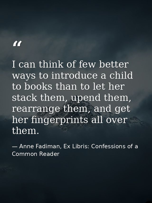 I can think of few better ways to introduce a child to books than to let her stack them, upend them, rearrange them, and — Anne Fadiman, Ex Libris: Confessions of a Common Reader