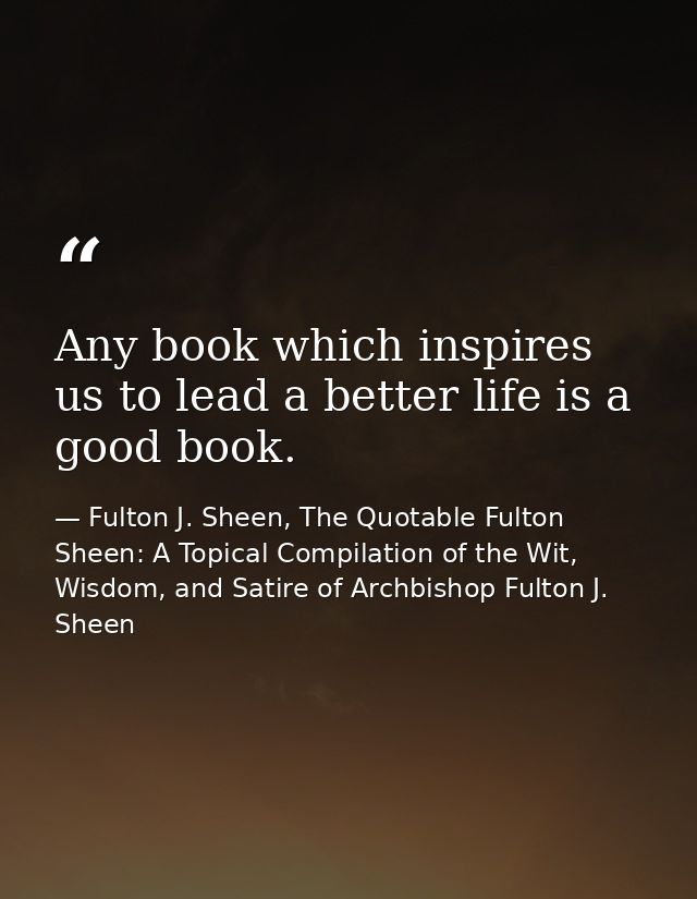 Any book which inspires us to lead a better life is a good book. — Fulton J. Sheen, The Quotable Fulton Sheen: A Topical Compilation of the Wit, Wisdom, and Satire of Archbishop Fulton J. Sheen