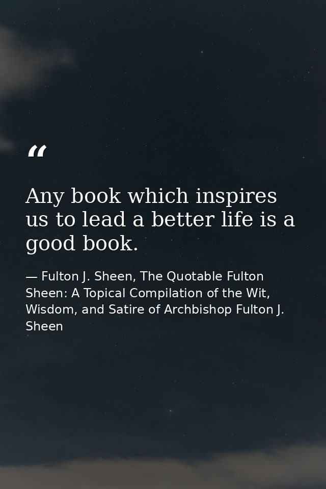 Any book which inspires us to lead a better life is a good book. — Fulton J. Sheen, The Quotable Fulton Sheen: A Topical Compilation of the Wit, Wisdom, and Satire of Archbishop Fulton J. Sheen