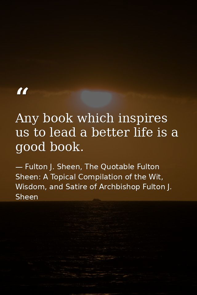 Any book which inspires us to lead a better life is a good book. — Fulton J. Sheen, The Quotable Fulton Sheen: A Topical Compilation of the Wit, Wisdom, and Satire of Archbishop Fulton J. Sheen