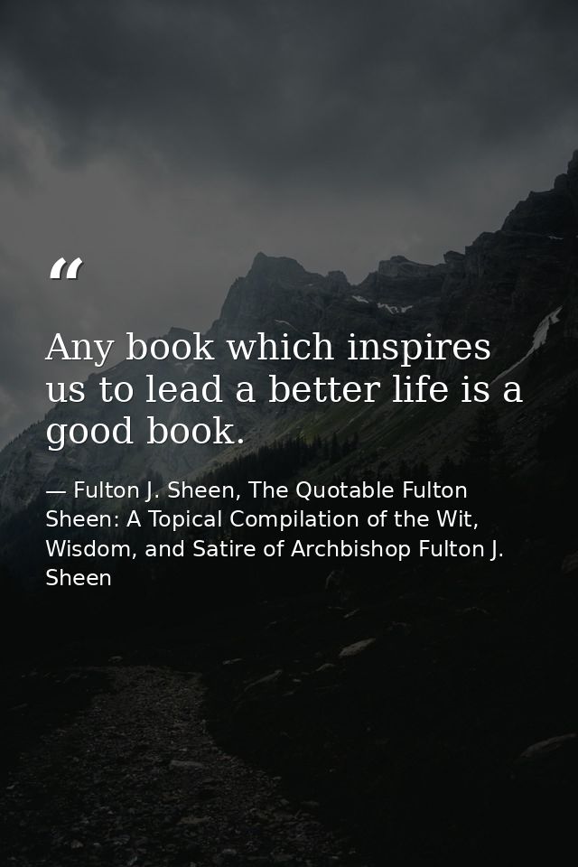 Any book which inspires us to lead a better life is a good book. — Fulton J. Sheen, The Quotable Fulton Sheen: A Topical Compilation of the Wit, Wisdom, and Satire of Archbishop Fulton J. Sheen